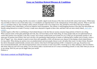 Essay on Nutrition Related Diseases & Conditions
One basic key to survival is eating, but this very notion is a double–edged sword, because of the risks involved with various food sources. While many
may not think of what we eat as food safety issue, it is nonetheless an important factor in the widespread net of food safety concerns. What we put into
our food can help or hurt us, thus creating a safety concern. If people wish to live longer lives, they should be aware that of the top ten leading
causes of deaths in the United States, several are related to food consumption. This statistic is mind boggling because of the sheer fact that people are
literally eating themselves to death. If society is made more educated in regards to these risks, and these risks are more clearly linked...show more
content...
Another negative effect that is contributing to food related diseases is the fact that our society consumes large portions of food in one sitting.
When someone looks at their plate piled high and wide, they will most likely eat the whole thing. So many people today do not understand how to
control their portion sizes and that is why they overeat. Just as home cooked meals can be better for you, in that you can personally monitor it, the
same goes for portion sizes (Elliot). One way to do this is by purchasing single portions of snacks or ordering half or smaller sizes of meals, versus a
full or "biggie" size. Also, attempt to snack on more fruits and vegetables, as this will decrease your chances of developing a food–related disease
(Living smart). When dining out, portion sizes are predetermined, and most people choose to eat it all rather than waste it or take it home. Research
has shown that people unintentionally consume more calories when faced with larger portions (CDC). Compared to years ago, the portion sizes
have increased dramatically, and with increased portions come an increase in waist sizes (CDC). Good tips to try when ordering is: don't be afraid to
take home what you can't eat in one sitting. You can always make a second meal out of it versus overstuffing yourself; or only order what you can eat
in one sitting. Don't let your eyes be bigger than your mouth!
Diabetes is
Get more content on HelpWriting.net
 
