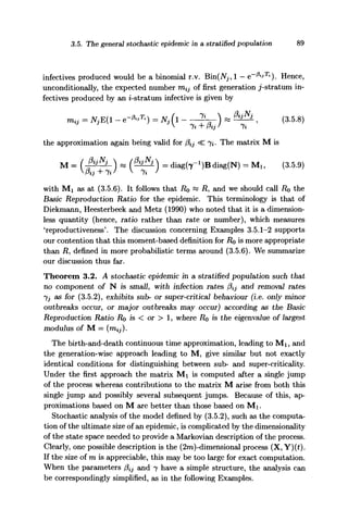 3.5. The general stochastic epidemic in a stratified population 89
infectives produced would be a binomial r.v. Bin(iVj, 1 — e~^T%
). Hence,
unconditionally, the expected number m^ of first generation j-stratum in-
fectives produced by an z-stratum infective is given by
mil - m i - .-*.«) = NS(1 - ^ - ) - M4 , (3.5.8)
the approximation again being valid for 0ij <C 7*. The matrix M is
M = (f^) « ( ^ ) = diag(7-1
)Bdiag(N) = Mlt (3.5.9)
with Mi as at (3.5.6). It follows that RQ « R, and we should call RQ the
Basic Reproduction Ratio for the epidemic. This terminology is that of
Diekmann, Heesterbeek and Metz (1990) who noted that it is a dimension-
less quantity (hence, ratio rather than rate or number), which measures
'reproductiveness'. The discussion concerning Examples 3.5.1-2 supports
our contention that this moment-based definition for Ro is more appropriate
than R, defined in more probabilistic terms around (3.5.6). We summarize
our discussion thus far.
Theorem 3.2. A stochastic epidemic in a stratified population such that
no component of N is small, with infection rates faj and removal rates
jj as for (3.5.2), exhibits sub- or super-critical behaviour (i.e. only minor
outbreaks occur, or major outbreaks may occur) according as the Basic
Reproduction Ratio RQ is < or > 1, where RQ is the eigenvalue of largest
modulus of M = (m^).
The birth-and-death continuous time approximation, leading to Mi, and
the generation-wise approach leading to M, give similar but not exactly
identical conditions for distinguishing between sub- and super-criticality.
Under the first approach the matrix Mi is computed after a single jump
of the process whereas contributions to the matrix M arise from both this
single jump and possibly several subsequent jumps. Because of this, ap-
proximations based on M are better than those based on Mi.
Stochastic analysis of the model defined by (3.5.2), such as the computa-
tion of the ultimate size of an epidemic, is complicated by the dimensionality
of the state space needed to provide a Markovian description of the process.
Clearly, one possible description is the (2m)-dimensional process (X, Y)(t).
If the size of m is appreciable, this may be too large for exact computation.
When the parameters fiij and 7 have a simple structure, the analysis can
be correspondingly simplified, as in the following Examples.
 