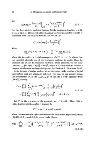 98 3. Stochastic Models in Continuous Time
and
For the deterministic model of Section 2.6 the analogous function is x(t),
given at (2.5.4). Rewrite it, after changing the time-parameter to make it
consistent with the notation used in this section, as
x(t) = n exp ( —
Then
l l t T I T * i / l TDf* I r ^
11x11 JUV I — ILKZ 
t—• OO
where the inequality, a trivial consequence of ely/p
> 1 + 1/p, shows that
the expected ultimate size of the stochastic epidemic is smaller than the
ultimate size of the deterministic epidemic. More precisely, we can show
that lim^oo (E[X(£)] - x(t)]) « 6/2p2
, which is o(l) for small to moderate
integers b and somewhat larger integers p. See Exercise 3.12 for more detail.
As in the case of earlier models, we are interested in the number of initial
susceptibles that are ultimately infected. For this, we can readily obtain
the probabilities P^ = imt-^oo Pn-k,•(£)of the size k of the epidemic from
(3.6.10), namely
= (I)B-1
)^
Let T be the duration of the epidemic and F its d.f. Then F(t) =
Pr{no further infection after t} is given by
F(t)=Po.(t)+p.o(t)-Poo(t),
where the terms on the right-hand side can be determined algebraically from
(3.6.10), (3.6.1) and (3.6.8), respectively. Hence,
(3.6.13)
 