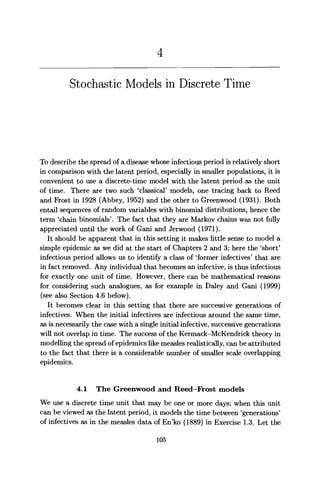 Stochastic Models in Discrete Time
To describe the spread of a disease whose infectious period is relatively short
in comparison with the latent period, especially in smaller populations, it is
convenient to use a discrete-time model with the latent period as the unit
of time. There are two such 'classical' models, one tracing back to Reed
and Frost in 1928 (Abbey, 1952) and the other to Greenwood (1931). Both
entail sequences of random variables with binomial distributions, hence the
term 'chain binomials'. The fact that they are Markov chains was not fully
appreciated until the work of Gani and Jerwood (1971).
It should be apparent that in this setting it makes little sense to model a
simple epidemic as we did at the start of Chapters 2 and 3; here the 'short'
infectious period allows us to identify a class of 'former infectives' that are
in fact removed. Any individual that becomes an infective, is thus infectious
for exactly one unit of time. However, there can be mathematical reasons
for considering such analogues, as for example in Daley and Gani (1999)
(see also Section 4.6 below).
It becomes clear in this setting that there are successive generations of
infectives. When the initial infectives are infectious around the same time,
as is necessarily the case with a single initial infective, successive generations
will not overlap in time. The success of the Kermack-McKendrick theory in
modelling the spread of epidemics like measles realistically, can be attributed
to the fact that there is a considerable number of smaller scale overlapping
epidemics.
4.1 The Greenwood and Reed—Frost models
We use a discrete time unit that may be one or more days; when this unit
can be viewed as the latent period, it models the time between 'generations'
of infectives as in the measles data of En'ko (1889) in Exercise 1.3. Let the
105
 