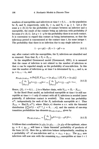 106 4. Stochastic Models in Discrete Time
numbers of susceptibles and infectives at time t = 0,1,... in the population
be Xt and Yt respectively, with Xo = x0 and Yo = yo > 1. Let p (for
some p € (0,1)) be the probability of contact between an infective and a
susceptible, the result of the contact being an infection with probability f3
for some (3 € (0,1). Let q = 1 —p be the probability there is no such contact.
It is convenient to regard this contact as being instantaneous, so that the
infectious period is concentrated at the contact time £, for some integer t.
The probability that there is no infection due to any single infective is
1 - p + p{ - (3) = 1 - p(3 = a (4.1.1)
say; after contact with the susceptibles, the Yt infectives are identified and
so removed. Note that Xt + Yt = Xt-i-
In the simplified Greenwood model (Greenwood, 1931), it is assumed
that the cause of infection is not related to the number of infectives so
that a can be regarded simply as the probability of non-infection. In this
case the number of infectives yt at time t is determined by xt_i and xt as
yt = xt-i - xu and
{X,Y)t = (x,y)t]
Hence, {X* : t = 0,1,...} is a Markov chain, with F*+i = Xt — Xt+.
In the Reed-Frost model, an individual susceptible at time t is still sus-
ceptible at time t 4-1 only if contact with all Yt infectives is avoided (more
pointedly, if infectious contact is avoided). This event has probability
ay
*, independently for each of the Xt individuals susceptible at t. Thus
Xt+i = B'm(Xt,aYt
), where Bin(n,n) denotes a r.v. with the binomial
distribution {(n
)?r^(l — /
K)n
~^j = 0, . . . , n } , and the matrix of one-step
transition probabilities has elements P(x,y)t,(x,y)t+i given by
W ( ) (4.1.3)x
t+l/
It follows that a realization (x, y)o,(x,y)i,..., (x, y)r of the epidemic, where
yT = 0 < 2/r_!, will have a c
chain binomial' probability of products of
the form (4.1.3). Here the yt infectives behave independently, resulting in
a probability ayt
of non-infection and xt = xt+i H- yt+i- The yt+ new
infectives will now mix with the remaining xt-. susceptibles at time t + l
 