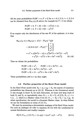 4.2. Further properties of the Reed-Frost model 111
All the joint probabilities Pr{W = w, T = t] for w = 0,1,2,3; t = 1,2,3,4
can be obtained from 4>W,T(<£S 0) above; for example for T = 3 we obtain
= 3, T = 3} = 3(1 - a)3
a(l + a),
= 2, T = 3} = 6(1 - a)2
a3
.
If we require only the distribution of the size W of the epidemic, it is clear
that
= (0,0,0, l)(J-P(</>))- 1
a2
= a3
+ y?[3a4
(l - a)] + v?2
[3a2
(l + 2a2
)(l - a)2
]
+ <ps
[(l - a)3
(l -f 3a + 3a2
+ 6a3
)]. (4.1.14)
Thus we obtain the probabilities
Pr{W = 0} = a3
, Pr{W = 1} = 3a4
(l - a),
Pr{W = 2} = 3a2
(l + 2a2
)(l - a)2
,
pY{W = 3} = (1 - a)3
(l + 3a + 3a2
+ 6a3
).
These probabilities add to 1 as they ought.
4.2 Further properties of the Reed-Frost model
In the Reed-Frost model with Xo — x0 > t/o = Yo, the matrix of transition
probabilities has elements as at (4.1.3). Whereas in the Greenwood model
it was enough to know Xt for each time-point, we must now keep track of
both Xt and Yt, or equivalently, since Xt- = Xt + Yt, of {{Xt, Xt~) : t =
1,2,...}, which is a Markov chain if we set X- = X$ -j- Y$ — XQ -f- t/o- In
either specification, the model is a bivariate Markov chain. In what follows
we use the formulation in terms of (X,Y)t*
We start by presenting a deterministic analogue of the Reed-Frost model.
For such an analogue we refer to equation (4.1.3) with the conditional bi-
nomial distribution and readily compute
E[(X,Y)t+l ~ a"))- (4.2.1)
 