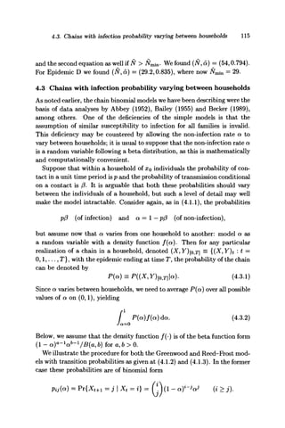 4.3. Chains with infection probability varying between households 115
and the second equation as well if TV > Nmin. We found (N, a) = (54,0.794).
For Epidemic D we found (iV,a) = (29.2,0.835), where now iVmin = 29.
4.3 Chains with infection probability varying between households
As noted earlier, the chain binomial models we have been describing were the
basis of data analyses by Abbey (1952), Bailey (1955) and Becker (1989),
among others. One of the deficiencies of the simple models is that the
assumption of similar susceptibility to infection for all families is invalid.
This deficiency may be countered by allowing the non-infection rate a to
vary between households; it is usual to suppose that the non-infection rate a
is a random variable following a beta distribution, as this is mathematically
and computationally convenient.
Suppose that within a household of Xo individuals the probability of con-
tact in a unit time period is p and the probability of transmission conditional
on a contact is /?. It is arguable that both these probabilities should vary
between the individuals of a household, but such a level of detail may well
make the model intractable. Consider again, as in (4.1.1), the probabilities
p/3 (of infection) and a = 1 — p/3 (of non-infection),
but assume now that a varies from one household to another: model a as
a random variable with a density function f(a). Then for any particular
realization of a chain in a household, denoted (X, V)[O,T] — {(X,Y)t : t =
0,1,..., T}, with the epidemic ending at time T, the probability of the chain
can be denoted by
P(a) = P((X,Y)[0,na). (4.3.1)
Since a varies between households, we need to average P(a) over all possible
values of a on (0,1), yielding
/ P(a)/(a)da. (4.3.2)
Below, we assume that the density function /(•) is ofthe beta function form
(1 - a)a
~l
ab
-l
/B(a, b) for a, b > 0.
We illustrate the procedure for both the Greenwood and Reed-Frost mod-
els with transition probabilities as given at (4.1.2) and (4.1.3). In the former
case these probabilities are of binomial form
Pij(a) = Pr{Xt+l =jXt=i}= (*) (1 - af-'of (i > j).
 