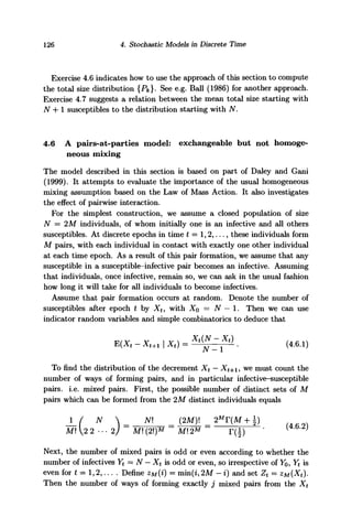 126 4. Stochastic Models in Discrete Time
Exercise 4.6 indicates how to use the approach of this section to compute
the total size distribution {Pk}- See e.g. Ball (1986) for another approach.
Exercise 4.7 suggests a relation between the mean total size starting with
N + 1 susceptibles to the distribution starting with N,
4.6 A pairs-at-parties model: exchangeable but not homoge-
neous mixing
The model described in this section is based on part of Daley and Gani
(1999). It attempts to evaluate the importance of the usual homogeneous
mixing assumption based on the Law of Mass Action. It also investigates
the effect of pairwise interaction.
For the simplest construction, we assume a closed population of size
N = 2M individuals, of whom initially one is an infective and all others
susceptibles. At discrete epochs in time £ = 1,2,..., these individuals form
M pairs, with each individual in contact with exactly one other individual
at each time epoch. As a result of this pair formation, we assume that any
susceptible in a susceptible-infective pair becomes an infective. Assuming
that individuals, once infective, remain so, we can ask in the usual fashion
how long it will take for all individuals to become infectives.
Assume that pair formation occurs at random. Denote the number of
susceptibles after epoch t by Xt, with XQ = N — 1. Then we can use
indicator random variables and simple combinatorics to deduce that
To find the distribution of the decrement Xt — Xt+i, we must count the
number of ways of forming pairs, and in particular infective-susceptible
pairs, i.e. mixed pairs. First, the possible number of distinct sets of M
pairs which can be formed from the 2M distinct individuals equals
J_/ N  N (2M)! = 2M
T{M+)
Ml 2 2 • • •2) M (2)M
Ml 2M
r(±) " l }
Next, the number of mixed pairs is odd or even according to whether the
number of infectives Yt = N - Xt is odd or even, so irrespective of Yo, Yt is
even for t = 1,2,... . Define zM{i) = min(i, 2M - i) and set Zt = zM(Xt).
Then the number of ways of forming exactly j mixed pairs from the Xt
 