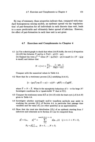 4.7. Exercises and Complements to Chapter 4 131
By way of summary, these properties indicate that, compared with stan-
dard homogeneous mixing models, an epidemic spread via the 'regulariza-
tion' of pair-formation for all individuals in each discrete time unit, leads
to a more predictable and ultimately faster spread of infection. However,
the effect of pair-format ion in each time unit is not great.
4.7 Exercises and Complements to Chapter 4
4.1 (a) Use a sketch graph to check that when (4.4.9) holds, the root £ of equation
(4.4.10) lies between N and £0 = Nct(l - p)/(l - pa).
(b) Expand the term qN
~* when (N - £0)| ln(l - p) is small (i.e. (N - £0)p
is small) and deduce that
Compare with the numerical values in Table 4.4.
4.2 Show that for a stationary process {Xt} satisfying (4.4.11),
[1 - (pet)2
] var X = a(l - a)(N - pEY) + a2
pqEY,
where Y — N — X. What is the asymptotic behaviour of 1 — w for large Nl
Investigate conditions for a 'quasi-stable' Y that is O(l).
4.3 Compare the stationary mean EX at (4.4.13) with the least root f of (4.4.10)
given in Table 4.4.
4.4 Investigate whether martingale and/or transform methods may assist in
studying the process {Xt} of Section 4.4, in particular first passage time
variables and the value of £ (or other quantity) as an approximation.
4.5 Show that the total size distribution {Pk} of an epidemic starting from /
infectives and otherwise as in Section 4.5 can be computed from
 