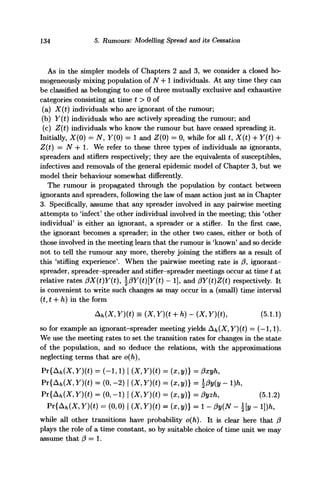 134 5. Rumours: Modelling Spread and its Cessation
As in the simpler models of Chapters 2 and 3, we consider a closed ho-
mogeneously mixing population of N -f 1 individuals. At any time they can
be classified as belonging to one of three mutually exclusive and exhaustive
categories consisting at time t > 0 of
(a) X(t) individuals who are ignorant of the rumour;
(b) Y(t) individuals who are actively spreading the rumour; and
(c) Z(t) individuals who know the rumour but have ceased spreading it.
Initially, X(0) = N, Y(0) = 1 and Z(0) = 0, while for all t, X(t) + Y(t) +
Z(t) = N 4- 1. We refer to these three types of individuals as ignorants,
spreaders and stiflers respectively; they are the equivalents of susceptibles,
infectives and removals of the general epidemic model of Chapter 3, but we
model their behaviour somewhat differently.
The rumour is propagated through the population by contact between
ignorants and spreaders, following the law of mass action just as in Chapter
3. Specifically, assume that any spreader involved in any pairwise meeting
attempts to 'infect' the other individual involved in the meeting; this 'other
individual' is either an ignorant, a spreader or a stifler. In the first case,
the ignorant becomes a spreader; in the other two cases, either or both of
those involved in the meeting learn that the rumour is 'known' and so decide
not to tell the rumour any more, thereby joining the stiflers as a result of
this 'stifling experience'. When the pairwise meeting rate is /?, ignorant-
spreader, spreader-spreader and stifler-spreader meetings occur at time t at
relative rates 0X(t)Y(t), f3Y{t)[Y{t) - 1], and (3Y(t)Z(t) respectively. It
is convenient to write such changes as may occur in a (small) time interval
(t, t + h) in the form
Ah(X, Y)(t) = (X, Y)(t + h) - (X, Y)(t), (5.1.1)
so for example an ignorant-spreader meeting yields Ah(X, Y)(t) = (—1,1).
We use the meeting rates to set the transition rates for changes in the state
of the population, and so deduce the relations, with the approximations
neglecting terms that are o(h),
Pr{Afc(X, Y)(t) = (-1,1) | (X, Y)(t) = (x, y)} = 0xyh,
Pv{Ah(X,Y)(t) = (0,-2) | (X,Y)(t) = (x,y)} = j3y{y - l)h,
Pr{Ah(X, Y)(t) = (0, -1) | (X, Y)(t) = (x,y)} = 0yzh, (5.1.2)
Pr{Ah(X, Y)(t) = (0,0) | (X, Y){t) = (x, y)} = 1 - 0y(N - [y - l])h,
while all other transitions have probability o(h). It is clear here that (3
plays the role of a time constant, so by suitable choice of time unit we may
assume that (3 — 1.
 