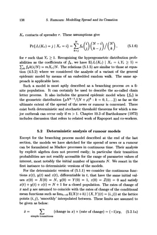 138 5. Rumours: Modelling Spread and its Cessation
Kr contacts of spreader r. These assumptions give
K) -11 *=o - 1 AG)(*:;)/CO • (5L6)
K—J
for r such that Yr > 1. Recognizing the hypergeometric distribution prob-
abilities as the coefficients of /&, we have E(Jr(Xr) | Xr = i,Yr > 1) =
Sfc fkk{i/N) = mXr/N. The relations (5.1.5) are similar to those at equa-
tion (4.5.2) where we considered the analysis of a variant of the general
epidemic model by means of an embedded random walk. The same ap-
proach is applicable here.
Such a model is most aptly described as a branching process on a fi-
nite population. It can certainly be used to describe the so-called chain
letter process. It also includes the general epidemic model when {/&} is
the geometric distribution {pNk
~1
/(N + p)k
: k = 0,1,...}) as far as the
ultimate extent of the spread of the news or rumour is concerned. There
exist both deterministic and stochastic threshold theorems for which a ma-
jor outbreak can occur only if m > 1. Chapter 10.3 of Bartholomew (1973)
includes discussion that refers to related work of Rapoport and co-workers.
5.2 Deterministic analysis of rumour models
Except for the branching process model described at the end of the last
section, the models we have sketched for the spread of news or a rumour
can be formulated as Markov processes in continuous time. Their analysis
by explicit algebra does not proceed easily; in particular their transition
probabilities are not readily accessible for the range of parameter values of
interest, most notably the initial number of ignorants N. We resort in the
first instance to deterministic versions of the models.
For the deterministic version of (5.1.1) we consider the continuous func-
tions x(t), y(t) and z(t), differentiate in t, that have the same initial val-
ues x(0) = X(0) = N, y(0) = Y(0) = 1, z(0) = Z(0) = 0 and satisfy
x(t) 4- y{t) 4- z(t) — N 4-1 for a closed population. The rates of change of
x and y are assumed to coincide with the rates of change of the conditional
mean functions such as lim^o E(X(t + h) | (X, Y)(t) = (i, j)) at the lattice
points (£, j), 'smoothly' interpolated between. These limits are assumed to
be given as below:
x = ^ (change in x) x (rate of change) = (—l)xy, (5.2.1a)
simple transitions
 