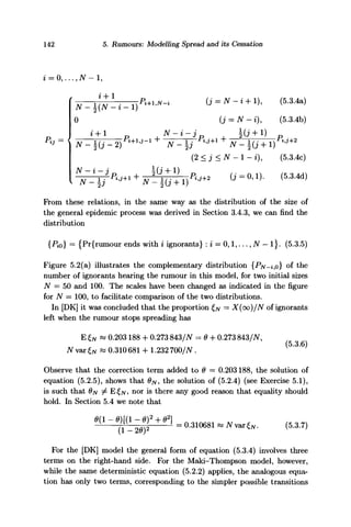 142 5. Rumours: Modelling Spread and its Cessation
N-i + D, (5.3.4a)
(J = N- *), (5.3.4b)
J V $ ( j + l ) P f J + a
(2 < j < N - 1 - i), (5.3.4c)
From these relations, in the same way as the distribution of the size of
the general epidemic process was derived in Section 3.4.3, we can find the
distribution
{Pio} = {Pr{rumour ends with i ignorants} : i = 0,1,..., N - l}. (5.3.5)
Figure 5.2(a) illustrates the complementary distribution {PN^iy0} of the
number of ignorants hearing the rumour in this model, for two initial sizes
N = 50 and 100. The scales have been changed as indicated in the figure
for N = 100, to facilitate comparison of the two distributions.
In [DK] it was concluded that the proportion £/v = X(oo)/N of ignorants
left when the rumour stops spreading has
E£N « 0.203188 + 0.273 843/JV = 0 + 0.273 843/iV,
JVvax^« 0.310681 +1.232 700/JV.
Observe that the correction term added to 9 — 0.203188, the solution of
equation (5.2.5), shows that ON, the solution of (5.2.4) (see Exercise 5.1),
is such that ON ^ E£/v, nor is there any good reason that equality should
hold. In Section 5.4 we note that
= 0.310681 ««»„«„. ,5.3.7,
For the [DK] model the general form of equation (5.3.4) involves three
terms on the right-hand side. For the Maki-Thompson model, however,
while the same deterministic equation (5.2.2) applies, the analogous equa-
tion has only two terms, corresponding to the simpler possible transitions
 