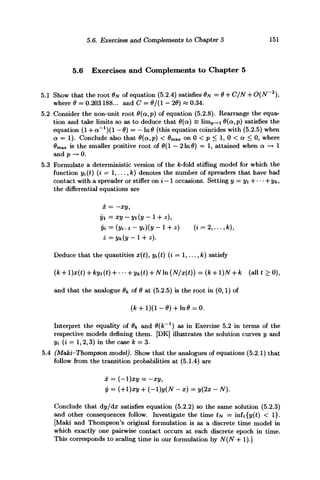5.6. Exercises and Complements to Chapter 5 151
5.6 Exercises and Complements to Chapter 5
5.1 Show that the root 0N of equation (5.2.4) satisfies ON = 0 + C/N + O(N~2
),
where 0 = 0.203 188... and C = 0/(1 - 20) « 0.34.
5.2 Consider the non-unit root 0(a,p) of equation (5.2.8). Rearrange the equa-
tion and take limits so as to deduce that 0(a) = limp—i 0{a,p) satisfies the
equation (l + a~1
)(l — 0) = — ln0 (this equation coincides with (5.2.5) when
a = 1). Conclude also that 0(a,p) < 0max on 0 < p < 1, 0 < a < 0, where
#max is the smaller positive root of 0(1 — 2 In 0) = 1, attained when a —> 1
and p —• 0.
5.3 Formulate a deterministic version of the A;-fold stifling model for which the
function yi(t) (i = 1,..., k) denotes the number of spreaders that have had
contact with a spreader or stifler on i — 1 occasions. Setting y = yi~ -yk,
the differential equations are
x = -xy,
yi =xy-yi(y-l + z),
yi = (jfc-i ~ Vi)(y - 1 + z) (i = 2,..., fc),
Deduce that the quantities x(t), y%(t) (i = 1,..., k) satisfy
(k + l)x(t) + kyi(t) + --- + yk(t) + Nn(N/x(t)) = (k + l)N + k (allt > 0),
and that the analogue $k of 0 at (5.2.5) is the root in (0,1) of
Interpret the equality of 0k and 0{k~l
) as in Exercise 5.2 in terms of the
respective models defining them. [DK] illustrates the solution curves y and
yi (i = 1,2,3) in the case k = 3.
5.4 (Maki-Thompson model). Show that the analogues of equations (5.2.1) that
follow from the transition probabilities at (5.1.4) are
x = (-l)xy = -xy,
y = (+l)xy + (-l)y(N - x) = y(2x - N).
Conclude that dy/dx satisfies equation (5.2.2) so the same solution (5.2.3)
and other consequences follow. Investigate the time tu = inft{y(t) < 1}.
[Maki and Thompson's original formulation is as a discrete time model in
which exactly one pairwise contact occurs at each discrete epoch in time.
This corresponds to scaling time in our formulation by A^(A^ -f 1).]
 