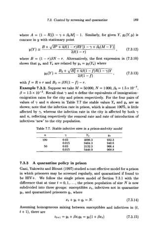 7.3. Control by screening and quarantine 189
where A = (1 - R)[l - 7 + PoM] - 1. Similarly, for given Y, 92{Y,y) is
concave in y with stationary point
(Y, - B + y g + 4/3(1 - r)RY[l - 7 + ft(M - Y)}
y{Y) = 2/3(1-r) ' ( 7
-3
'1 2 )
where B = (1 — r)/3AT — r. Alternatively, the first expression in (7.3.10)
shows that ys and Ya are related by ys = y<i(Ys) where
4)9(1-
with / = R + r and B2 = /?iV(l - f)~r.
Example 7.3.2. Suppose we take M = 50000, AT = 1000, fa = 1.5 x 10~7
,
/? = 1.5 x 10~3
. Recall that 7 and n define the equivalents of immigration-
emigration rates for the city and prison respectively. For the four pairs of
values of 7 and n shown in Table 7.7 the stable values Ys and ys are as
shown; note that the infection rate in prison, which is almost 100%, is little
affected by 7, whereas the infection rate in the city is affected by both 7
and n, reflecting respectively the removal rate and rate of introduction of
infectives 'new' to the city population.
Table 7.7.
n
100
50
Stable infective sizes
7
0.03
0.015
0.03
0.015
in a prison-and-city model
Ys
4096.3
9404.3
2132.3
5446.9
Vs
932.3
940.6
966.4
968.8
7.3.3 A quarantine policy in prison
Gani, Yakowitz and Blount (1997) studied a cost effective model for a prison
in which prisoners may be screened regularly, and quarantined if found to
be HIV-K We follow the single prison model of Section 7.3.1 with the
difference that at time t = 0,1,..., the prison population of size Af is now
subdivided into three groups: susceptibles xt, infectives not in quarantine
yt, and quarantined prisoners qt, where
xt + yt+qt = N. (7.3.14)
Assuming homogeneous mixing between susceptibles and infectives in (£,
t + 1), there are
=Vt+ fixtyt = yt(l + 0xt) (7.3.15)
 