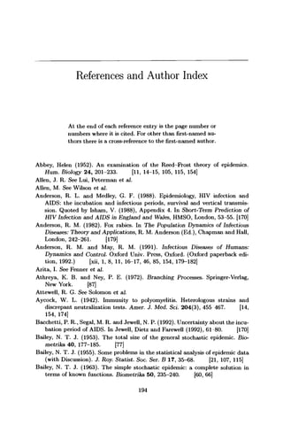References and Author Index
At the end of each reference entry is the page number or
numbers where it is cited. For other than first-named au-
thors there is a cross-reference to the first-named author.
Abbey, Helen (1952). An examination of the Reed-Frost theory of epidemics.
Hum. Biology 24, 201-233. [11, 14-15, 105, 115, 154]
Allen, J. R. See Lui, Peterman et ad.
Allen, M. See Wilson et al.
Anderson, R. L. and Medley, G. F. (1988). Epidemiology, HIV infection and
AIDS: the incubation and infectious periods, survival and vertical transmis-
sion. Quoted by Isham, V. (1988), Appendix 4. In Short-Term Prediction of
HIV Infection and AIDS in England and Wales, HMSO, London, 53-55. [170]
Anderson, R. M. (1982). Fox rabies. In The Population Dynamics of Infectious
Diseases: Theory and Applications, R. M. Anderson (Ed.), Chapman and Hall,
London, 242-261. [179]
Anderson, R. M. and May, R. M. (1991). Infectious Diseases of Humans:
Dynamics and Control Oxford Univ. Press, Oxford. (Oxford paperback edi-
tion, 1992.) [xii, 1, 8, 11, 16-17, 46, 85, 154, 179-182]
Arita, I. See Fenner et al.
Athreya, K. B. and Ney, P. E. (1972). Branching Processes. Springer-Verlag,
New York. [87]
Attewell, R. G. See Solomon et al.
Aycock, W. L. (1942). Immunity to polyomyelitis. Heterologous strains and
discrepant neutralization tests. Amer. J. Med. Sci. 204(3), 455 467. [14,
154, 174]
Bacchetti, P. R., Segal, M. R. and Jewell, N. P. (1992). Uncertainty about the incu-
bation period of AIDS. In Jewell, Dietz and Farewell (1992), 61 80. [170]
Bailey, N. T. J. (1953). The total size of the general stochastic epidemic. Bio-
metrika 40, 177-185. [77]
Bailey, N. T. J. (1955). Some problems in the statistical analysis of epidemic data
(with Discussion). J. Roy. Statist. Soc. Ser. B 17, 35-68. [21, 107, 115]
Bailey, N. T. J. (1963). The simple stochastic epidemic: a complete solution in
terms of known functions. Biometrika 50, 235-240. [60, 66]
194
 