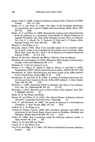 196 References and Author Index
Becker, Niels G. (1989). Analysis of Infectious Disease Data. Chapman and Hall,
London. [107, 115, 154]
Becker, N. G. and Dietz, K. (1995). The effect of the household distribution
on transmission and control of highly infectious diseases. Math. Biosci. 127,
207-219. [180]
Becker, N. G. and Dietz, K. (1996). Reproduction numbers and critical immunity
levels for epidemics in a community of households. In Athens Conference on
Applied Probability and Time Series (Springer Lecture Notes in Statistics,
Vol. 114), C. C. Heyde, Yu. V. Prohorov, R. Pyke and S. T. Rachev (Eds),
Springer-Verlag, New York, 267-276. [180, 192]
Bennett, C. See Wilson et ah
Bernoulli, Daniel (1760). Essai d'une nouvelle analyse de la mortalite causee
par la petite verole et des avantages de l'inoculation pour la prevenir. Mem.
Math. Phys. Acad. Roy. Sci., Paris, 1-45. In Histoire dc VAcademie Royalc des
Sciences (1766). [2 -4, 6, 154]
Blount, M. See Gani, Yakowitz and Blount; Yakowitz, Gani and Blount.
Blumberg, M. and Langston, D. (1991). Mandatory HIV testing in criminal justice
settings. Crime and Delinquency 37, 5-18. [185]
Bregman, D. J. See Lui, Lawrence et al.
Brewer, T. F., Vlahov, D., Taylor, E., Hall, D., Munoz, A. and Polk, F. (1988).
Transmission of HIV1 within a statewide prison system. AIDS 2, 363-367. [185]
Brookmeyer, R. (1991). Reconstruction and future trends of the AIDS epidemic
in the United States. Science 253, 37-42. [170]
Brookmeyer, R. and Gail, M. H. (1988). A method of obtaining short-term pro-
jections and lower bounds on the size of the AIDS epidemic. J. Amer. Statist.
Assoc. 83, 301-308. [170]
Brownlee, J. (1906). Statistical studies in immunity: the theory of an epidemic.
Proc. Roy. Soc. Edinburgh 26, 484 521. [8, 175]
Brownlee, J. (1915). Historical note on Farr's theory of the epidemic. Brit. Mcd.
J. 1915(2), 250-252. [8]
Burke, M. H. See Wilson and Burke.
Burnet, M. and White, D. O. (1972). The Natural History of Infectious Disease
(4th Edn). Cambridge University Press, Cambridge. [1]
Cane, V. and McNamee, R. (1982). The spread of infection in a heterogeneous
population. J. Appl Probab. 19A, 173-184. [174]
Carlson, R. G. See Siegal et al.
Centers for Disease Control. (1990). HIV prevalence estimates and AIDS case
projections for the United States: Report based on Workshop. Morbidity and
Mortality, Weekly Report 39 (RR-16) 1-31. [170]
Clancy, D. (1994). Some comparison results for multitype epidemic models. J.
Appl. Probab. 31, 9-26. [38]
Clancy, D. See also Ball and Clancy.
Cooper, D. A. See Whyte et al.
Cox, D. R. and Miller, H. T. (1965). The Theory of Stochastic Processes. Methuen,
London. [56]
 