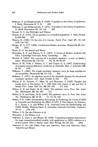 204 References and Author Index
Waltman, P. and Hoppensteadt, F. (1970). A problem in the theory of epidemics,
I. Math. Biosciences 9, 71-91. [56]
Waltman, P. and Hoppensteadt, F. (1971). A problem in the theory of epidemics,
II. Math. Biosciences 12, 133 145. [56]
Watson, G. N. See Whittaker and Watson.
Watson, R. K. (1972). On an epidemic in a stratified population. J. Appl. Probab.
9, 659-666. [37]
Watson, R. (1988). On the size of a rumour. Stoch. Proc. Appl. 27, 141-149.
[136, 144-145]
Waugh, W. A. O'N. (1958). Conditioned Markov processes. Biometrika 45, 241-
249. [102]
White, D. O. See Burnet and White.
Whittaker, E. T. and Watson, G. N. (1927). A Course of Modern Analysis (4th
Edn). Cambridge University Press, Cambridge. [63]
Whittle, P. (1955). The outcome of a stochastic epidemic —a note on Bailey's
paper. Biometrika 42, 116-122. [74, 76, 83, 86-87]
Whyte, B. M., Gold, J., Dobson, A. J. and Cooper, D. A. (1987). Epidemiology
of acquired immunodeficiency syndrome in Australia. Med. J. Australia 146,
65-69. [158]
Williams, T. (1965). The simple stochastic epidemic curve for large populations
of susceptibles. Biometrika 52, 571-579. [58]
Williams, T. (1971). An algebraic proof of the threshold theorem for the general
stochastic epidemic. Adv. Appl. Probab. 3, 223. [77]
Wilson, E. B., Bennett, C, Allen, M. and Worcester, J. (1939). Measles and
scarlet fever in Providence, R. I. 1929-1934 with respect to age and size of
family. Proc. Amer. Phil. Soc. 80, 357 476. [14, 162]
Wilson, E. B. and Burke, M. H. (1942). The epidemic curve. Proc. Nat. Acad.
ScL, Washington, 28, 361-367. [11]
Wilson, E. B. and Burke, M. H. (1943). The epidemic curve, II. Proc. Nat. Acad.
ScL, Washington, 29, 43-48. [11, 19, 33, 154]
Wilson, S. R. (1989). Extrapolation forecasting. In Predicting the Course of AIDS
in Australia and Evaluating the Effect of AZT: A First Report, by Solomon,
P. J., Doust, J. A. and Wilson, S. R., National Centre for Epidemiology and
Public Health, Working Paper 3, Australian National University, Canberra,
33-41. [158 159]
Wilson, S. R. See also Solomon et al.
Worcester, J. See Wilson et al.
Yakowitz, S., Gani, J. and Blount, M. (1996). Computing marginal expectations
for large compartmentalized models, with application to AIDS evolution in a
prison system. IMA J. Maths. Appl. Med. Biology 13, 223 244. [185]
Yakowitz, S. See also Daley, Gani and Yakowitz; Gani and Yakowitz; Gani,
Yakowitz and Blount.
 