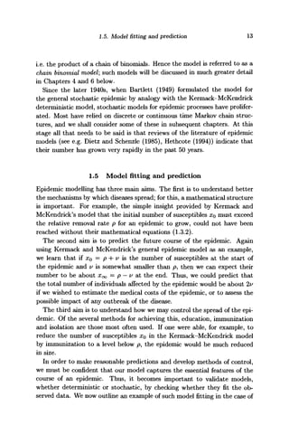1.5. Model fitting and prediction 13
i.e. the product of a chain of binomials. Hence the model is referred to as a
chain binomial model; such models will be discussed in much greater detail
in Chapters 4 and 6 below.
Since the later 1940s, when Bartlett (1949) formulated the model for
the general stochastic epidemic by analogy with the Kermack-McKendrick
deterministic model, stochastic models for epidemic processes have prolifer-
ated. Most have relied on discrete or continuous time Markov chain struc-
tures, and we shall consider some of these in subsequent chapters. At this
stage all that needs to be said is that reviews of the literature of epidemic
models (see e.g. Dietz and Schenzle (1985), Hethcote (1994)) indicate that
their number has grown very rapidly in the past 50 years.
1.5 Model fitting and prediction
Epidemic modelling has three main aims. The first is to understand better
the mechanisms by which diseases spread; for this, a mathematical structure
is important. For example, the simple insight provided by Kermack and
McKendrick's model that the initial number of susceptibles XQ must exceed
the relative removal rate p for an epidemic to grow, could not have been
reached without their mathematical equations (1.3.2).
The second aim is to predict the future course of the epidemic. Again
using Kermack and McKendrick's general epidemic model as an example,
we learn that if xQ = p + v is the number of susceptibles at the start of
the epidemic and v is somewhat smaller than p, then we can expect their
number to be about Xoo = p — v at the end. Thus, we could predict that
the total number of individuals affected by the epidemic would be about 2v
if we wished to estimate the medical costs of the epidemic, or to assess the
possible impact of any outbreak of the disease.
The third aim is to understand how we may control the spread of the epi-
demic. Of the several methods for achieving this, education, immunization
and isolation are those most often used. If one were able, for example, to
reduce the number of susceptibles XQ in the Kermack-McKendrick model
by immunization to a level below p, the epidemic would be much reduced
in size.
In order to make reasonable predictions and develop methods of control,
we must be confident that our model captures the essential features of the
course of an epidemic. Thus, it becomes important to validate models,
whether deterministic or stochastic, by checking whether they fit the ob-
served data. We now outline an example of such model fitting in the case of
 