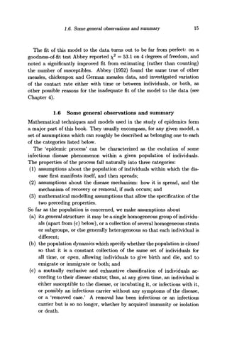 1.6. Some general observations and summary 15
The fit of this model to the data turns out to be far from perfect: on a
goodness-of-fit test Abbey reported %2
= 53.1 on 4 degrees of freedom, and
noted a significantly improved fit from estimating (rather than counting)
the number of susceptibles. Abbey (1952) found the same true of other
measles, cHickenpox and German measles data, and investigated variation
of the contact rate either with time or between individuals, or both, as
other possible reasons for the inadequate fit of the model to the data (see
Chapter 4).
1.6 Some general observations and summary
Mathematical techniques and models used in the study of epidemics form
a major part of this book. They usually encompass, for any given model, a
set of assumptions which can roughly be described as belonging one to each
of the categories listed below.
The 'epidemic process' can be characterized as the evolution of some
infectious disease phenomenon within a given population of individuals.
The properties of the process fall naturally into three categories:
(1) assumptions about the population of individuals within which the dis-
ease first manifests itself, and then spreads;
(2) assumptions about the disease mechanism: how it is spread, and the
mechanism of recovery or removal, if such occurs; and
(3) mathematical modelling assumptions that allow the specification of the
two preceding properties.
So far as the population is concerned, we make assumptions about
(a) its general structure: it may be a single homogeneous group of individu-
als (apart from (c) below), or a collection of several homogeneous strata
or subgroups, or else generally heterogeneous so that each individual is
different;
(b) the population dynamics which specify whether the population is closed
so that it is a constant collection of the same set of individuals for
all time, or open, allowing individuals to give birth and die, and to
emigrate or immigrate or both; and
(c) a mutually exclusive and exhaustive classification of individuals ac-
cording to their disease status-, thus, at any given time, an individual is
either susceptible to the disease, or incubating it, or infectious with it,
or possibly an infectious carrier without any symptoms of the disease,
or a 'removed case.' A removal has been infectious or an infectious
carrier but is so no longer, whether by acquired immunity or isolation
or death.
 