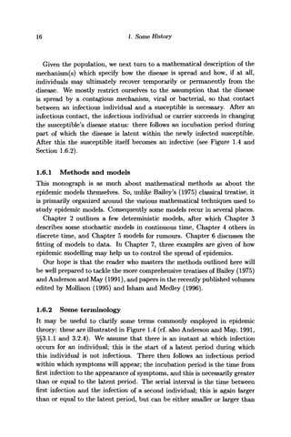 16 1. Some History
Given the population, we next turn to a mathematical description of the
mechanism(s) which specify how the disease is spread and how, if at all,
individuals may ultimately recover temporarily or permanently from the
disease. We mostly restrict ourselves to the assumption that the disease
is spread by a contagious mechanism, viral or bacterial, so that contact
between an infectious individual and a susceptible is necessary. After an
infectious contact, the infectious individual or carrier succeeds in changing
the susceptible's disease status: there follows an incubation period during
part of which the disease is latent within the newly infected susceptible.
After this the susceptible itself becomes an infective (see Figure 1.4 and
Section 1.6.2).
1.6.1 Methods and models
This monograph is as much about mathematical methods as about the
epidemic models themselves. So, unlike Bailey's (1975) classical treatise, it
is primarily organized around the various mathematical techniques used to
study epidemic models. Consequently some models recur in several places.
Chapter 2 outlines a few deterministic models, after which Chapter 3
describes some stochastic models in continuous time, Chapter 4 others in
discrete time, and Chapter 5 models for rumours. Chapter 6 discusses the
fitting of models to data. In Chapter 7, three examples are given of how
epidemic modelling may help us to control the spread of epidemics.
Our hope is that the reader who masters the methods outlined here will
be well prepared to tackle the more comprehensive treatises of Bailey (1975)
and Anderson and May (1991), and papers in the recently published volumes
edited by Mollison (1995) and Isham and Medley (1996).
1.6.2 Some terminology
It may be useful to clarify some terms commonly employed in epidemic
theory: these are illustrated in Figure 1.4 (cf. also Anderson and May, 1991,
§§3.1.1 and 3.2.4). We assume that there is an instant at which infection
occurs for an individual; this is the start of a latent period during which
this individual is not infectious. There then follows an infectious period
within which symptoms will appear; the incubation period is the time from
first infection to the appearance of symptoms, and this is necessarily greater
than or equal to the latent period. The serial interval is the time between
first infection and the infection of a second individual; this is again larger
than or equal to the latent period, but can be either smaller or larger than
 