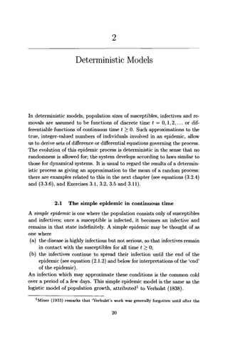 Deterministic Models
In deterministic models, population sizes of susceptibles, infectives and re-
movals are assumed to be functions of discrete time t = 0,1,2,... or dif-
ferentiable functions of continuous time t > 0. Such approximations to the
true, integer-valued numbers of individuals involved in an epidemic, allow
us to derive sets of difference or differential equations governing the process.
The evolution of this epidemic process is deterministic in the sense that no
randomness is allowed for; the system develops according to laws similar to
those for dynamical systems. It is usual to regard the results of a determin-
istic process as giving an approximation to the mean of a random process:
there are examples related to this in the next chapter (see equations (3.2.4)
and (3.3.6), and Exercises 3.1, 3.2, 3.5 and 3.11).
2.1 The simple epidemic in continuous time
A simple epidemic is one where the population consists only of susceptibles
and infectives; once a susceptible is infected, it becomes an infective and
remains in that state indefinitely. A simple epidemic may be thought of as
one where
(a) the disease is highly infectious but not serious, so that infectives remain
in contact with the susceptibles for all time t > 0;
(b) the infectives continue to spread their infection until the end of the
epidemic (see equation (2.1.2) and below for interpretations of the 'end'
of the epidemic).
An infection which may approximate these conditions is the common cold
over a period of a few days. This simple epidemic model is the same as the
logistic model of population growth, attributed1
to Verhulst (1838).
1
Miner (1933) remarks that 'Verhulst's work was generally forgotten until after the
20
 