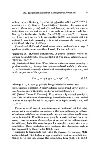 2.3. The general epidemic in a homogeneous population 29
(all 0 < t < oo). Similarly, x > -px(xo+yo) so that x(t) >
0 (all 0 < t < oo). However, from (2.3.1), x(t) is strictly decreasing for all
such t. Consequently, x(t) and z(t), and hence y(t) as well, converge to
finite limits XQO, Z^ and ^ as t -> oo, with y^ — 0 as we would have
lim^ooi > 0 otherwise. Further, from (2.3.5), XQO = x0e~Zoo/p
. Because
z<x> < #o + 2/o < oo, XQO > 0, and equation (2.3.2) then implies that y is
ultimately monotonic decreasing; it is in fact monotonic decreasing for all
t > 0 if and only if x0 < 7//? = p.
Kermack and McKendrick's results constitute a benchmark for a range of
epidemic models, so we state them formally for later reference.
Theorem 2.1 (Kermack-McKendrick). A general epidemic evolves ac-
cording to the differential equations (2.3.1-3) from initial values (xo,2/o?O),
where x0 + Vo = N.
(i) (Survival and Total Size). When infection ultimately ceases spreading, a
positive number XOQ of susceptibles remain uninfected, and the total number
Zoo of individuals ultimately infected and removed equals xo + yo — x<x> and
is the unique root of the equation
N-zoo = x0 + y0-zoo= xoe-Zo
°/p
, (2.3.7)
where yo < Zoo < #o + 2/o? P — i/P being the relative removal rate.
(ii) (Threshold Theorem). A major outbreak occurs if and only if y(0) > 0;
this happens only if the initial number of susceptibles Xo > p.
(iii) (Second Threshold Theorem). If XQ exceeds p by a small quantity u,
and if the initial number of infectives yo is small relative to v, then the final
number of susceptibles left in the population is approximately p — v, and
Zoo « 2V.
The major significance of these statements at the time of their first publi-
cation was a mathematical demonstration that even with a major outbreak
of a disease satisfying the simple model, not all susceptibles would neces-
sarily be infected. Conditions were given for a major outbreak to occur,
namely that the number of susceptibles at the start of the epidemic should
be sufficiently high; this would happen, for example, in a city with a large
population. These conclusions were consistent with observation, such as
had been noted by Hamer in his 1906 lectures.
It remains to demonstrate part (iii) of the theorem. Kermack and McK-
endrick did so by first finding an approximation to x(t) as an explicit func-
tion of t. To this end, observe that substituting from (2.3.5) into (2.3.3)
 