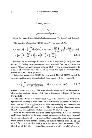 32 2. Deterministic Models
0 9
Figure 2.4. Kendall's modified infection parameter f3(z) ( ) and /3 ( ).
The solution of equation (2.3.4) with (3{z) in place of /? is
This equation is precisely the case t —• oc of equation (2.3.12), obtained
from (2.3.7) using the expansion of the exponential function to the second
order. Thus, the approximate solution (2.3.12) for z underestimates the
number of removals, since the infection parameter /3(z) is always less than
its initial value (3 as in (2.3.1-3).
Returning to equation (2.3.7) for constant /?, Kendall (1956) viewed the
epidemic rather more generally, first from time t = 0 to t = oo, with
t=- [* — r (0 < z < Zoo = 2(00)), (2.3.17)
where t —> 00 as z | z^. We have already noted in (ii) of Theorem 2.1
that Zoo is a positive root of (2.3.6); this is illustrated in Figure 2.5 (see also
Figure 1.2).
Notice that there is a second root Z-00 < 0. Now we can imagine the
epidemic as starting at time close to t = —00 with a very small number e of
infectives and N + |z-oo| — c susceptibles, and evolving to 0 infectives and
N — Zoo susceptibles at time t = 00. The total number of removals would
then be Zoo + 12-001 fr°m
a total population N' = N + |^-oo|-
In order to consider the evolution of the equations (2.3.1-3) on the whole
real line as time interval, it is convenient to take as the time origin the epoch
£1 corresponding to x(t) — 9 susceptibles because the peak of the epidemic
curve occurs at this instant. Indeed, we can see directly from (2.3.2) that
y = 0 for x = p, so that y(t) is at a maximum there, as asserted. Note
that from (2.3.5) the corresponding value of z is z{t) = /oln(xo/p) = zp.
 