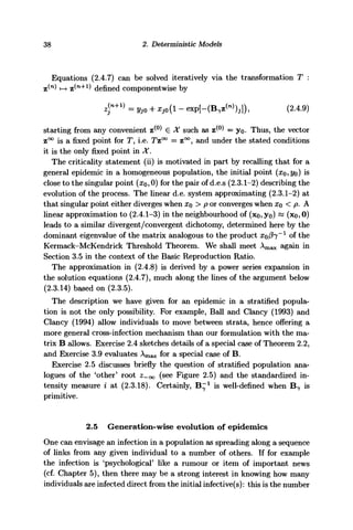 38 2. Deterministic Models
Equations (2.4.7) can be solved iteratively via the transformation T :
(n
) *—> z(n+1
) defined componentwise by
- expf-CB^W),]), (2.4.9)
starting from any convenient z^0
) e X such as z^0
^ = yo. Thus, the vector
z°° is a fixed point for T, i.e. Tz°° = z°°, and under the stated conditions
it is the only fixed point in X.
The criticality statement (ii) is motivated in part by recalling that for a
general epidemic in a homogeneous population, the initial point (xo,yo) is
close to the singular point (#o, 0) for the pair of d.e.s (2.3.1-2) describing the
evolution of the process. The linear d.e. system approximating (2.3.1-2) at
that singular point either diverges when XQ > p or converges when x0 < p. A
linear approximation to (2.4.1-3) in the neighbourhood of (xo,yo) ~ (xo, 0)
leads to a similar divergent/convergent dichotomy, determined here by the
dominant eigenvalue of the matrix analogous to the product xo/^T"1
of the
Kermack-McKendrick Threshold Theorem. We shall meet Amax again in
Section 3.5 in the context of the Basic Reproduction Ratio.
The approximation in (2.4.8) is derived by a power series expansion in
the solution equations (2.4.7), much along the lines of the argument below
(2.3.14) based on (2.3.5).
The description we have given for an epidemic in a stratified popula-
tion is not the only possibility. For example, Ball and Clancy (1993) and
Clancy (1994) allow individuals to move between strata, hence offering a
more general cross-infection mechanism than our formulation with the ma-
trix B allows. Exercise 2.4 sketches details of a special case of Theorem 2.2,
and Exercise 3.9 evaluates Amax for a special case of B.
Exercise 2.5 discusses briefly the question of stratified population ana-
logues of the 'other' root Z-OQ (see Figure 2.5) and the standardized in-
tensity measure i at (2.3.18). Certainly, B"1
is well-defined when B7 is
primitive.
2.5 Generation-wise evolution of epidemics
One can envisage an infection in a population as spreading along a sequence
of links from any given individual to a number of others. If for example
the infection is 'psychological' like a rumour or item of important news
(cf. Chapter 5), then there may be a strong interest in knowing how many
individuals are infected direct from the initial infective(s): this is the number
 