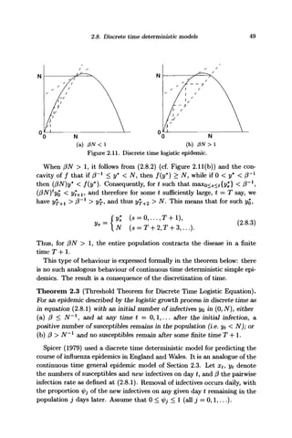 2.8. Discrete time deterministic models 49
N
(a) PN < 1 (b) 0N > 1
Figure 2.11. Discrete time logistic epidemic.
When (3N > 1, it follows from (2.8.2) (cf. Figure 2.11(b)) and the con-
cavity of / that if (3~l
< y* < N, then f(y*) > N, while if 0 < y* < /3'1
then (f3N)y* < f(y*). Consequently, for t such that maxo<s<t{y*} < (3~l
,
< 2/t+1, and therefore for some t sufficiently large, t = T say, we
have > (3~l
> ?/f, and thus
Vs =
>
N. This means that for such
(2.8.3)
Thus, for /?iV > 1, the entire population contracts the disease in a finite
time T-hi.
This type of behaviour is expressed formally in the theorem below: there
is no such analogous behaviour of continuous time deterministic simple epi-
demics. The result is a consequence of the discretization of time.
Theorem 2.3 (Threshold Theorem for Discrete Time Logistic Equation).
For an epidemic described by the logistic growth process in discrete time as
in equation (2.8.1) with an initial number of infectives yo in (0, N), either
(a) (3 < N~l
, and at any time t = 0,1,... after the initial infection, a
positive number of susceptibles remains in the population (i.e. yt < N); or
(b) j3 > N~x
and no susceptibles remain after some finite time T -f-1.
Spicer (1979) used a discrete time deterministic model for predicting the
course of influenza epidemics in England and Wales. It is an analogue of the
continuous time general epidemic model of Section 2.3. Let xt, yt denote
the numbers of susceptibles and new infectives on day £, and (3 the pairwise
infection rate as defined at (2.8.1). Removal of infectives occurs daily, with
the proportion ^ of the new infectives on any given day t remaining in the
population j days later. Assume that 0 < ipj < 1 (all j = 0,1,...).
 