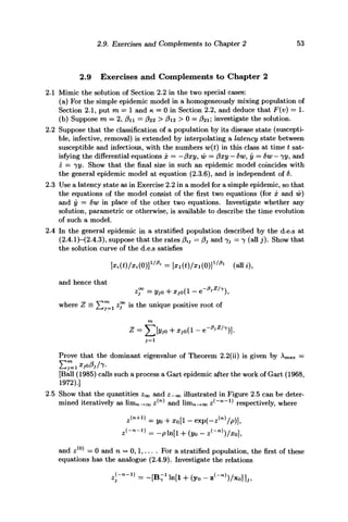 2.9. Exercises and Complements to Chapter 2 53
2.9 Exercises and Complements to Chapter 2
2.1 Mimic the solution of Section 2.2 in the two special cases:
(a) For the simple epidemic model in a homogeneously mixing population of
Section 2.1, put m = 1 and K, = 0 in Section 2.2, and deduce that F(v) = 1.
(b) Suppose m — 2, fin = #22 > P12 > 0 = #21; investigate the solution.
2.2 Suppose that the classification of a population by its disease state (suscepti-
ble, infective, removal) is extended by interpolating a latency state between
susceptible and infectious, with the numbers w(t) in this class at time t sat-
isfying the differential equations x = —fixy, w = fixy — 6wy y = 8w — 72/, and
z = jy. Show that the final size in such an epidemic model coincides with
the general epidemic model at equation (2.3.6), and is independent of 6.
2.3 Use a latency state as in Exercise 2.2 in a model for a simple epidemic, so that
the equations of the model consist of the first two equations (for x and w)
and y = 6w in place of the other two equations. Investigate whether any
solution, parametric or otherwise, is available to describe the time evolution
of such a model.
2.4 In the general epidemic in a stratified population described by the d.e.s at
(2.4.1)—(2.4.3), suppose that the rates fi tJ — fi3 and 7j = 7 (all j). Show that
the solution curve of the d.e.s satisfies
(0)]1/ft
= Mt)/x,(0)]1 / f t
(all t),
and hence that
where Z = X/"Li Z
T ls
^n e u n
iQu e
positive root of
Prove that the dominant eigenvalue of Theorem 2.2(ii) is given by Amax =
£7=1*,o/V7.
[Ball (1985) calls such a process a Gart epidemic after the work of Gart (1968,
1972).]
2.5 Show that the quantities Zoo and z-00 illustrated in Figure 2.5 can be deter-
mined iteratively as limn_+oo z^ and linin-^oo z^~n
~^ respectively, where
s<"+1
> = y0 + Xo[l - exp(-s(n)
/p)],
and z(0)
= 0 and n = 0,1,... . For a stratified population, the first of these
equations has the analogue (2.4.9). Investigate the relations
*<--*> = - [ B - 1
ln[l + (y0 - B<->)/XO] ]„
 