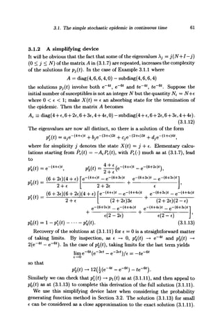 3.1. The simple stochastic epidemic in continuous time 61
3.1.2 A simplifying device
It will be obvious that the fact that some of the eigenvalues A^ = j(N+I—j)
(0 < j < N) of the matrix A in (3.1.7) are repeated, increases the complexity
of the solutions for Pj(t). In the case of Example 3.1.1 where
A = diag(4,6,6,4,0) - subdiag(4,6,6,4)
the solutions Pj(t) involve both e~4t
, e~m
and £e~4t
, te~6t
. Suppose the
initial number of susceptibles is not an integer N but the quantity N€ = N+c
where 0 < e < 1; make X(t) = e an absorbing state for the termination of
the epidemic. Then the matrix A becomes
Ae = diag(4-fe,6 + 2e,6 + 3e,4-h4€,0)-subdiag(4H-e,6-|-26,6+ 36,4-h4€).
(3.1.12)
The eigenvalues are now all distinct, so there is a solution of the form
p)(t) =aje-W + bje-^2t
+Cje-(2+e
^ + d3e~^A

where for simplicity j denotes the state X(t) = j -f- e. Elementary calcu-
lations starting from Pe(t) = —AePe{t), with Pe(-) much as at (3.1.7), lead
to
e -<4
+* p%{t) =
(6 + 2c)(4 + e) ( )
J'
(6 + 3c)(6 4- 2c)(4 + c)
Pi W ^-7-:
(2 + 2e)3e (2-f2c)(2-c)
e-(6+2c)t _ e -
(3.1.13)
Recovery of the solutions at (3.1.11) for e = 0 is a straightforward matter
of taking limits. By inspection, as e —• 0, p(t) —•> e~4
* and p|(£) —>
2(e~4i
— e~6t
). In the case of p|W> taking limits for the last term yields
lim e~6t
(e~3€t
— e~2et
)/e = —te~ 6
*
so that
- e ) - te~6t
).
Similarly we can check that p(t) —> pi(t) as at (3.1.11), and then appeal to
pe
0(t) as at (3.1.13) to complete this derivation of the full solution (3.1.11).
We use this simplifying device later when considering the probability
generating function method in Section 3.2. The solution (3.1.13) for small
6 can be considered as a close approximation to the exact solution (3.1.11).
 