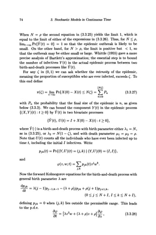 74 3. Stochastic Models in Continuous Time
When N = p the second equation in (3.3.25) yields the limit 1, which is
equal to the limit of either of the expressions in (3.3.26). Thus, for N < p,
imt^oo "Pr{Y(t) = 0} = 1 so that the epidemic outbreak is likely to be
small. On the other hand, for N > p, the limit is positive but < 1, so
that the outbreak may be either small or large. Whittle (1955) gave a more
precise analysis of Bartlett's approximation; the essential step is to bound
the number of infectives Y(t) in the actual epidemic process between two
birth-and-death processes like Y(t).
For any £ in (0,1) we can ask whether the intensity of the epidemic,
meaning the proportion of susceptibles who are ever infected, exceeds £. To
this end define
TT(C) = Hm Pr{X(O) - X(t) < NQ = 2 ^ Pn (3.3.27)
with Pn the probability that the final size of the epidemic is n, as given
below (3.3.3). We can bound the component Y{t) in the epidemic process
{(X, Y){t) : t > 0} by F(f) in two bivariate processes
{Y(t), U(t) = I -f X(0) - X(t) : * > 0},
where Y(-) is a birth-and-death process with birth parameter either Ai = N,
as in (3.3.25), or A2 = N(l — C), and with death parameter x — /i2 = p.
Note that £/(£) counts all the individuals who have ever been infected up to
time t, including the initial / infectives. Write
Pjk(t) = Pr{(Y,U)(t) = (j,k) I (Y,U)(Q) = (1,1)},
and
Now the forward Kolmogorov equations for the birth-and-death process with
general birth parameter A are
-£jT = X
U ~ l)Pj-i,*-i -(A + p)jPjk H- p(j 4- l)Pj+i,fc,
(0 < 3 < N + /, / < k < N + /),
defining pjk = 0 when (j, k) lies outside the permissible range. This leads
to the p.d.e.
^ = [Xz2
w -f (A H- p)z + p] ^ , (3.3.28)
 