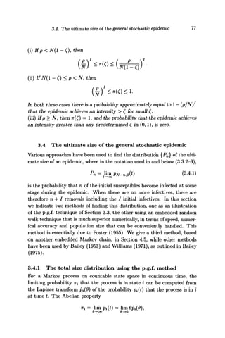 3.4. The ultimate size of the general stochastic epidemic 77
(i) Ifp < N(l - <), then
(ii) IfiV(l-C) <P<N, then
In both these cases there is a probability approximately equal to 1 — (p/N)1
that the epidemic achieves an intensity > C for small (.
(iii) If p > N, then TT(Q = 1, and the probability that the epidemic achieves
an intensity greater than any predetermined £ in (0,1), is zero.
3.4 The ultimate size of the general stochastic epidemic
Various approaches have been used to find the distribution {Pn} of the ulti-
mate size of an epidemic, where in the notation used in and below (3.3.2-3),
Pn=limGPN_nj0(t) (3.4.1)
is the probability that n of the initial susceptibles become infected at some
stage during the epidemic. When there are no more infectives, there are
therefore n + / removals including the / initial infectives. In this section
we indicate two methods of finding this distribution, one as an illustration
of the p.g.f. technique of Section 3.3, the other using an embedded random
walk technique that is much superior numerically, in terms of speed, numer-
ical accuracy and population size that can be conveniently handled. This
method is essentially due to Foster (1955). We give a third method, based
on another embedded Markov chain, in Section 4.5, while other methods
have been used by Bailey (1953) and Williams (1971), as outlined in Bailey
(1975).
3.4.1 The total size distribution using the p.g.f. method
For a Markov process on countable state space in continuous time, the
limiting probability TT^ that the process is in state i can be computed from
the Laplace transform Pi{9) of the probability pi(i) that the process is in i
at time t. The Abelian property
ni = lim pi(t) = lim 0pi(6),
t—•oo 0—»0
 