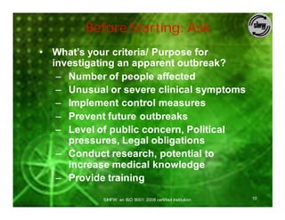 Before Starting: Ask
• What’s your criteria/ Purpose for
  investigating an apparent outbreak?
   – Number of people affected
   – Unusual or severe clinical symptoms
   – Implement control measures
   – Prevent future outbreaks
   – Level of public concern, Political
     pressures, Legal obligations
   – Conduct research, potential to
     increase medical knowledge
   – Provide training

            SIHFW: an ISO 9001: 2008 certified Institution   10
 