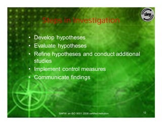 Steps in Investigation

• Develop hypotheses
• Evaluate hypotheses
• Refine hypotheses and conduct additional
  studies
• Implement control measures
• Communicate findings




           SIHFW: an ISO 9001: 2008 certified Institution   12
 