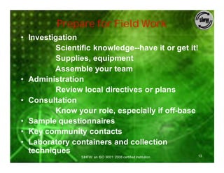 Prepare for Field Work
• Investigation
         Scientific knowledge--have it or get it!
         Supplies, equipment
         Assemble your team
• Administration
         Review local directives or plans
• Consultation
         Know your role, especially if off-base
• Sample questionnaires
• Key community contacts
• Laboratory containers and collection
  techniques
                SIHFW: an ISO 9001: 2008 certified Institution   13
 