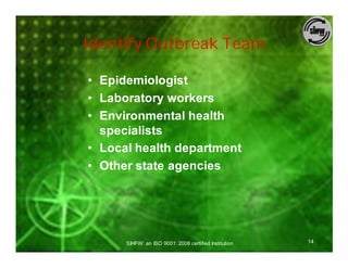 Identify Outbreak Team

• Epidemiologist
• Laboratory workers
• Environmental health
  specialists
• Local health department
• Other state agencies




      SIHFW: an ISO 9001: 2008 certified Institution   14
 