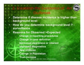 2. Establish the Existence of An
              Outbreak
• Determine if disease incidence is higher than
  background level
• How do you determine background level ? -
  surveillance
• Reasons for Observed >Expected
       Change in reporting procedures
       Change in case definition
       Increased awareness or interest
       Improved diagnostics
       New clinician
       Change in Population
       True increase                                            15
               SIHFW: an ISO 9001: 2008 certified Institution
 