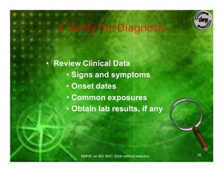 3.Verify the Diagnosis


• Review Clinical Data
     • Signs and symptoms
     • Onset dates
     • Common exposures
     • Obtain lab results, if any




         SIHFW: an ISO 9001: 2008 certified Institution   16
 