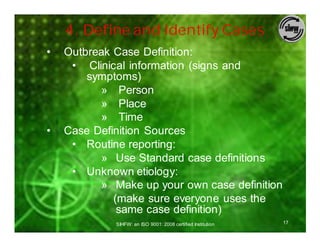 4. Define and Identify Cases
•   Outbreak Case Definition:
     • Clinical information (signs and
        symptoms)
           » Person
           » Place
           » Time
•   Case Definition Sources
     • Routine reporting:
           » Use Standard case definitions
     • Unknown etiology:
           » Make up your own case definition
             (make sure everyone uses the
              same case definition)
             SIHFW: an ISO 9001: 2008 certified Institution   17
 