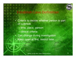 Establish Case Definition

• Criteria to decide whether person is part
  of outbreak
   – time, place, person
   – clinical criteria
• Can change during investigation
• Keep open at first, restrict later




          SIHFW: an ISO 9001: 2008 certified Institution   18
 