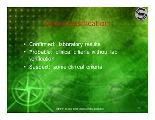 Case Classification:

• Confirmed: laboratory results
• Probable: clinical criteria without lab
  verification
• Suspect: some clinical criteria




              SIHFW: an ISO 9001: 2008 certified Institution   19
 