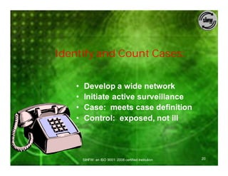 Identify and Count Cases:


    •   Develop a wide network
    •   Initiate active surveillance
    •   Case: meets case definition
    •   Control: exposed, not ill




        SIHFW: an ISO 9001: 2008 certified Institution   20
 
