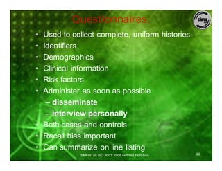 Questionnaires:
• Used to collect complete, uniform histories
• Identifiers
• Demographics
• Clinical information
• Risk factors
• Administer as soon as possible
   – disseminate
   – interview personally
• Both cases and controls
• Recall bias important
• Can summarize on line listing
             SIHFW: an ISO 9001: 2008 certified Institution   22
 
