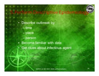 5.Perform Descriptive Epidemiology

   • Describe outbreak by
     – time
     – place
     – person
   • Become familiar with data
   • Get clues about infectious agent




              SIHFW: an ISO 9001: 2008 certified Institution   24
 