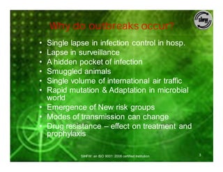 Why do outbreaks occur?
• Single lapse in infection control in hosp.
• Lapse in surveillance
• A hidden pocket of infection
• Smuggled animals
• Single volume of international air traffic
• Rapid mutation & Adaptation in microbial
  world
• Emergence of New risk groups
• Modes of transmission can change
• Drug resistance – effect on treatment and
  prophylaxis

            SIHFW: an ISO 9001: 2008 certified Institution   3
 