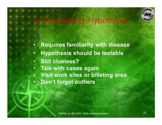 6. Developing Hypothesis


•   Requires familiarity with disease
•   Hypothesis should be testable
•   Still clueless?
•   Talk with cases again
•   Visit work sites or billeting area
•   Don’t forget outliers




          SIHFW: an ISO 9001: 2008 certified Institution   33
 