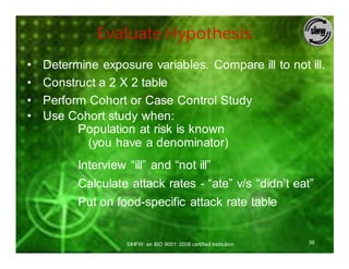 Evaluate Hypothesis
•   Determine exposure variables. Compare ill to not ill.
•   Construct a 2 X 2 table
•   Perform Cohort or Case Control Study
•   Use Cohort study when:
          Population at risk is known
            (you have a denominator)
          Interview “ill” and “not ill”
          Calculate attack rates - “ate” v/s “didn’t eat”
          Put on food-specific attack rate table


                    SIHFW: an ISO 9001: 2008 certified Institution   36
 
