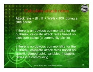 Calculate attack rates
Attack rate = (Ill / Ill + Well) x 100 during a
time period

If there is an obvious commonality for the
outbreak, calculate attack rates based on
exposure status (a community picnic)

If there is no obvious commonality for the
outbreak, calculate attack rates based on
specific demographic variables (hepatitis
cases in a community)

             SIHFW: an ISO 9001: 2008 certified Institution   38
 