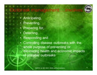 Outbreak management….involves…
   •   Anticipating,
   •   Preventing,
   •   Preparing for,
   •   Detecting,
   •   Responding and
   •   Controlling disease outbreaks with the
       whole purpose of preventing or
       minimizing health and economic impacts
       of possible outbreaks


              SIHFW: an ISO 9001: 2008 certified Institution   4
 