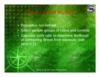 Case-Control Studies

• Population not defined
• Select sample groups of cases and controls
• Calculate odds ratio to determine likelihood
  of contracting illness from exposure (see
  table 6.7)




           SIHFW: an ISO 9001: 2008 certified Institution   41
 