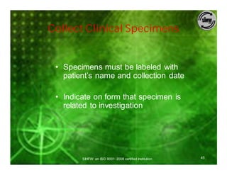 Collect Clinical Specimens


 • Specimens must be labeled with
   patient’s name and collection date

 • Indicate on form that specimen is
   related to investigation




        SIHFW: an ISO 9001: 2008 certified Institution   45
 