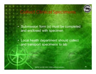 Collect Clinical Specimens


• Submission form (s) must be completed
  and enclosed with specimen

• Local health department should collect
  and transport specimens to lab




           SIHFW: an ISO 9001: 2008 certified Institution   46
 