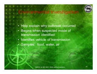 Environmental Investigation


• Help explain why outbreak occurred
• Begins when suspected mode of
  transmission identified
• Identifies vehicle of transmission
• Samples: food, water, air




          SIHFW: an ISO 9001: 2008 certified Institution   47
 